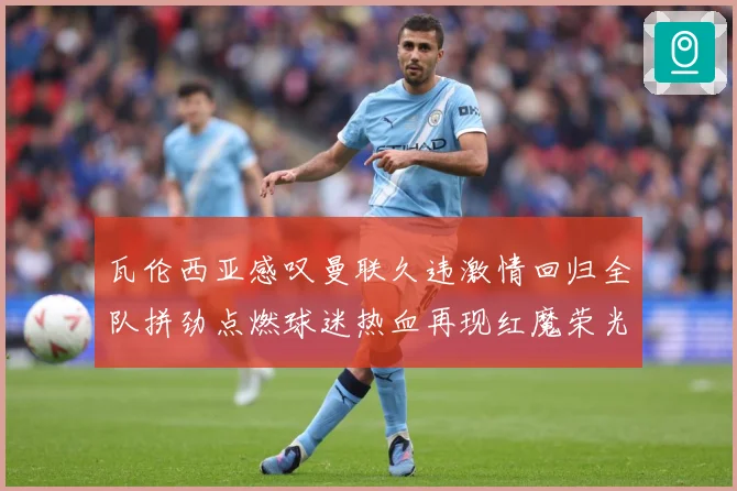 瓦伦西亚感叹曼联久违激情回归全队拼劲点燃球迷热血再现红魔荣光战术观察