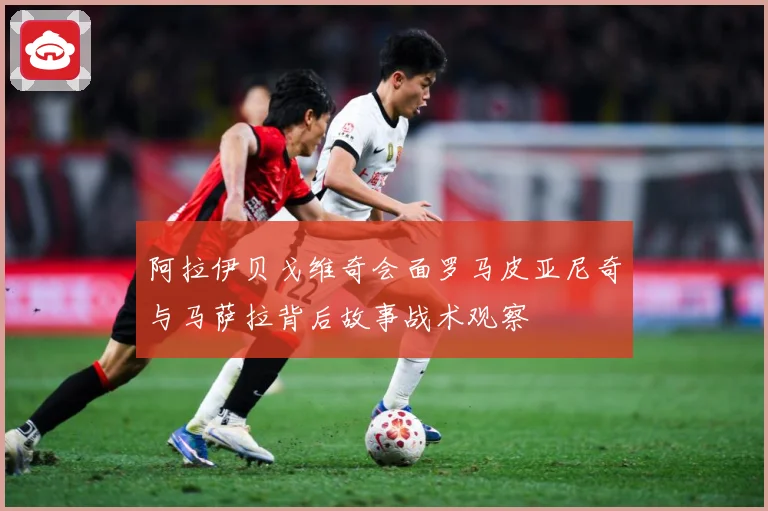 阿拉伊贝戈维奇会面罗马皮亚尼奇与马萨拉背后故事战术观察