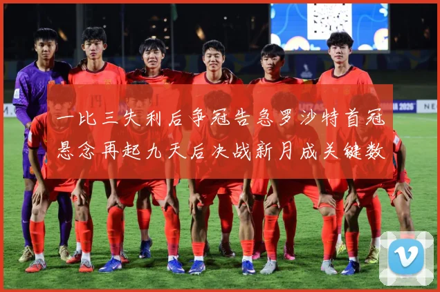 一比三失利后争冠告急罗沙特首冠悬念再起九天后决战新月成关键数据研判