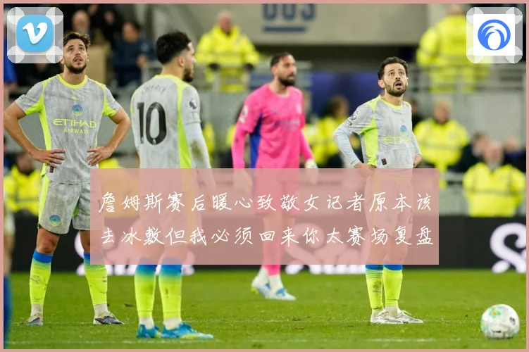 詹姆斯赛后暖心致敬女记者原本该去冰敷但我必须回来你太赛场复盘